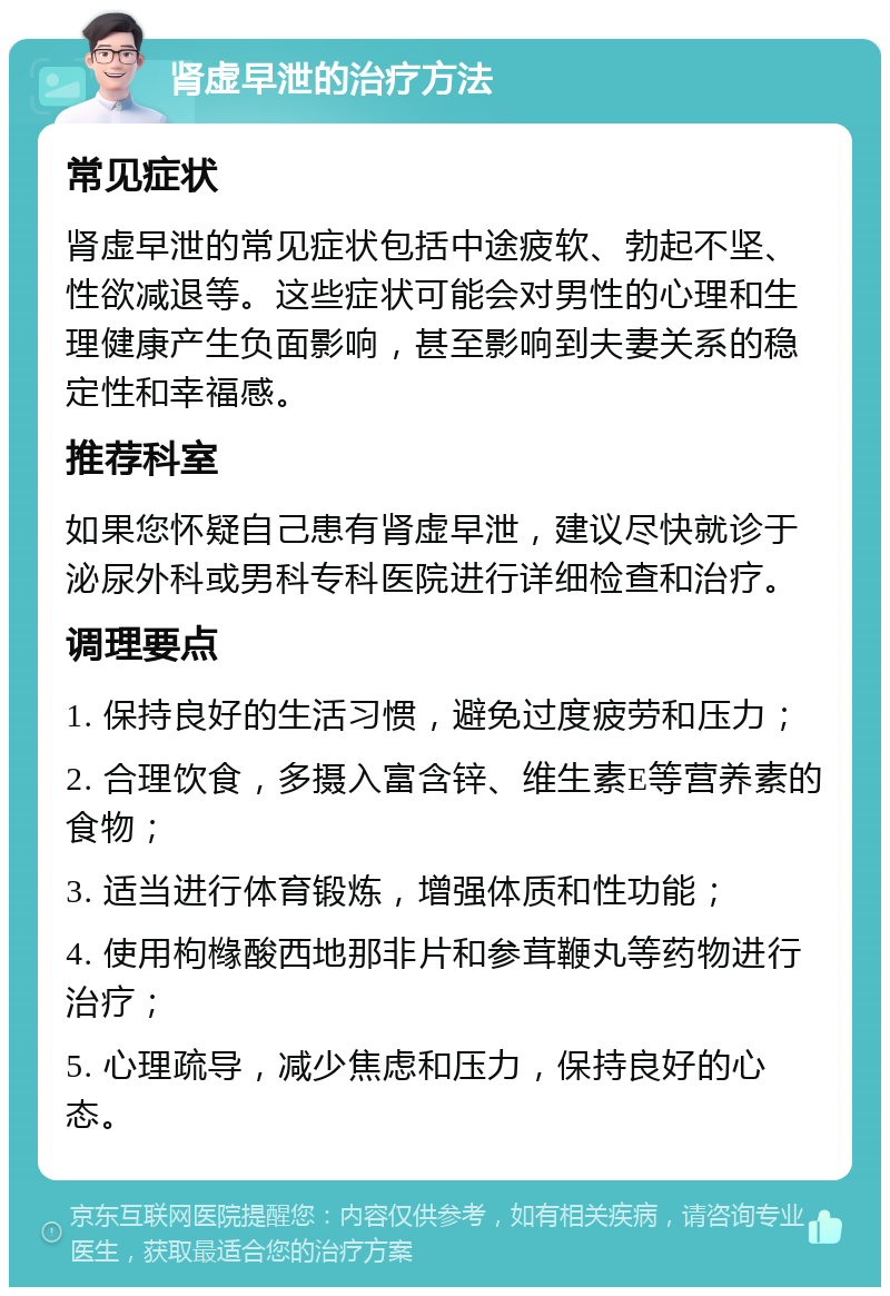 肾虚早泄的治疗方法 常见症状 肾虚早泄的常见症状包括中途疲软、勃起不坚、性欲减退等。这些症状可能会对男性的心理和生理健康产生负面影响，甚至影响到夫妻关系的稳定性和幸福感。 推荐科室 如果您怀疑自己患有肾虚早泄，建议尽快就诊于泌尿外科或男科专科医院进行详细检查和治疗。 调理要点 1. 保持良好的生活习惯，避免过度疲劳和压力； 2. 合理饮食，多摄入富含锌、维生素E等营养素的食物； 3. 适当进行体育锻炼，增强体质和性功能； 4. 使用枸橼酸西地那非片和参茸鞭丸等药物进行治疗； 5. 心理疏导，减少焦虑和压力，保持良好的心态。