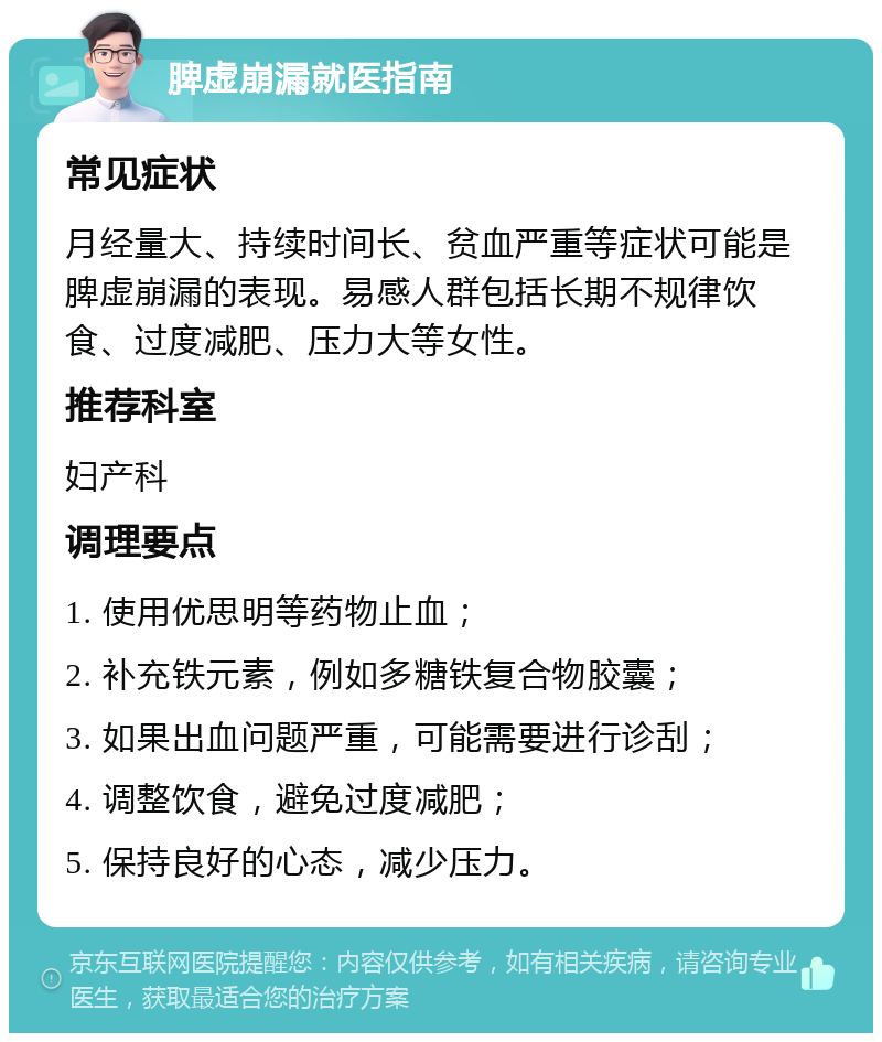 脾虚崩漏就医指南 常见症状 月经量大、持续时间长、贫血严重等症状可能是脾虚崩漏的表现。易感人群包括长期不规律饮食、过度减肥、压力大等女性。 推荐科室 妇产科 调理要点 1. 使用优思明等药物止血； 2. 补充铁元素，例如多糖铁复合物胶囊； 3. 如果出血问题严重，可能需要进行诊刮； 4. 调整饮食，避免过度减肥； 5. 保持良好的心态，减少压力。