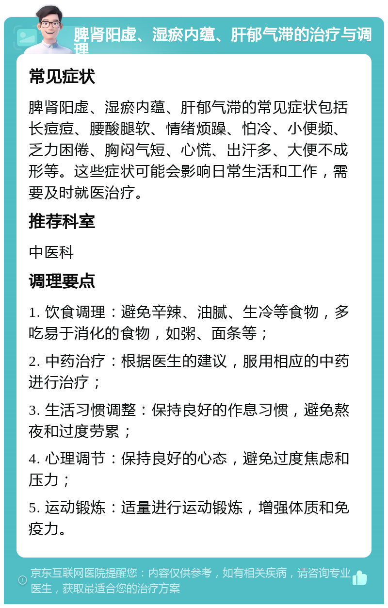 脾肾阳虚、湿瘀内蕴、肝郁气滞的治疗与调理 常见症状 脾肾阳虚、湿瘀内蕴、肝郁气滞的常见症状包括长痘痘、腰酸腿软、情绪烦躁、怕冷、小便频、乏力困倦、胸闷气短、心慌、出汗多、大便不成形等。这些症状可能会影响日常生活和工作，需要及时就医治疗。 推荐科室 中医科 调理要点 1. 饮食调理：避免辛辣、油腻、生冷等食物，多吃易于消化的食物，如粥、面条等； 2. 中药治疗：根据医生的建议，服用相应的中药进行治疗； 3. 生活习惯调整：保持良好的作息习惯，避免熬夜和过度劳累； 4. 心理调节：保持良好的心态，避免过度焦虑和压力； 5. 运动锻炼：适量进行运动锻炼，增强体质和免疫力。