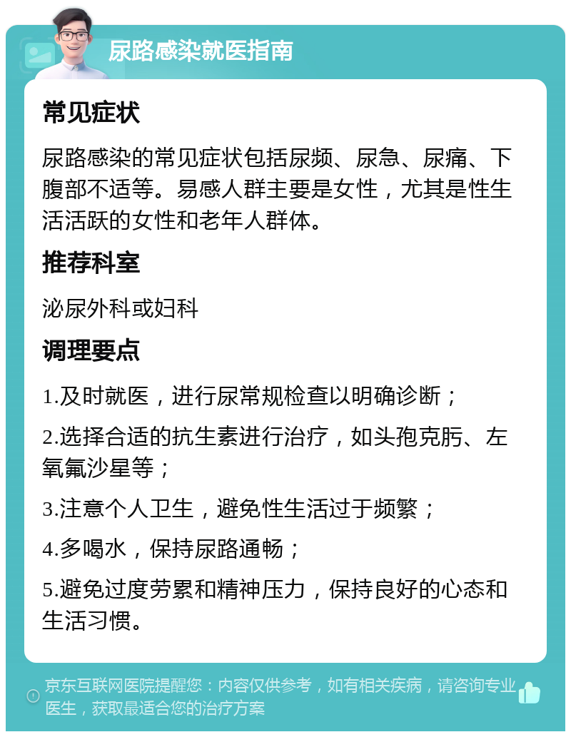 尿路感染就医指南 常见症状 尿路感染的常见症状包括尿频、尿急、尿痛、下腹部不适等。易感人群主要是女性，尤其是性生活活跃的女性和老年人群体。 推荐科室 泌尿外科或妇科 调理要点 1.及时就医，进行尿常规检查以明确诊断； 2.选择合适的抗生素进行治疗，如头孢克肟、左氧氟沙星等； 3.注意个人卫生，避免性生活过于频繁； 4.多喝水，保持尿路通畅； 5.避免过度劳累和精神压力，保持良好的心态和生活习惯。