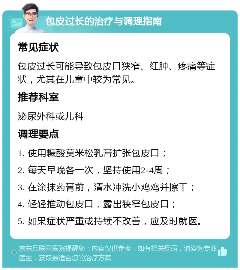 包皮过长的治疗与调理指南 常见症状 包皮过长可能导致包皮口狭窄、红肿、疼痛等症状，尤其在儿童中较为常见。 推荐科室 泌尿外科或儿科 调理要点 1. 使用糠酸莫米松乳膏扩张包皮口； 2. 每天早晚各一次，坚持使用2-4周； 3. 在涂抹药膏前，清水冲洗小鸡鸡并擦干； 4. 轻轻推动包皮口，露出狭窄包皮口； 5. 如果症状严重或持续不改善，应及时就医。