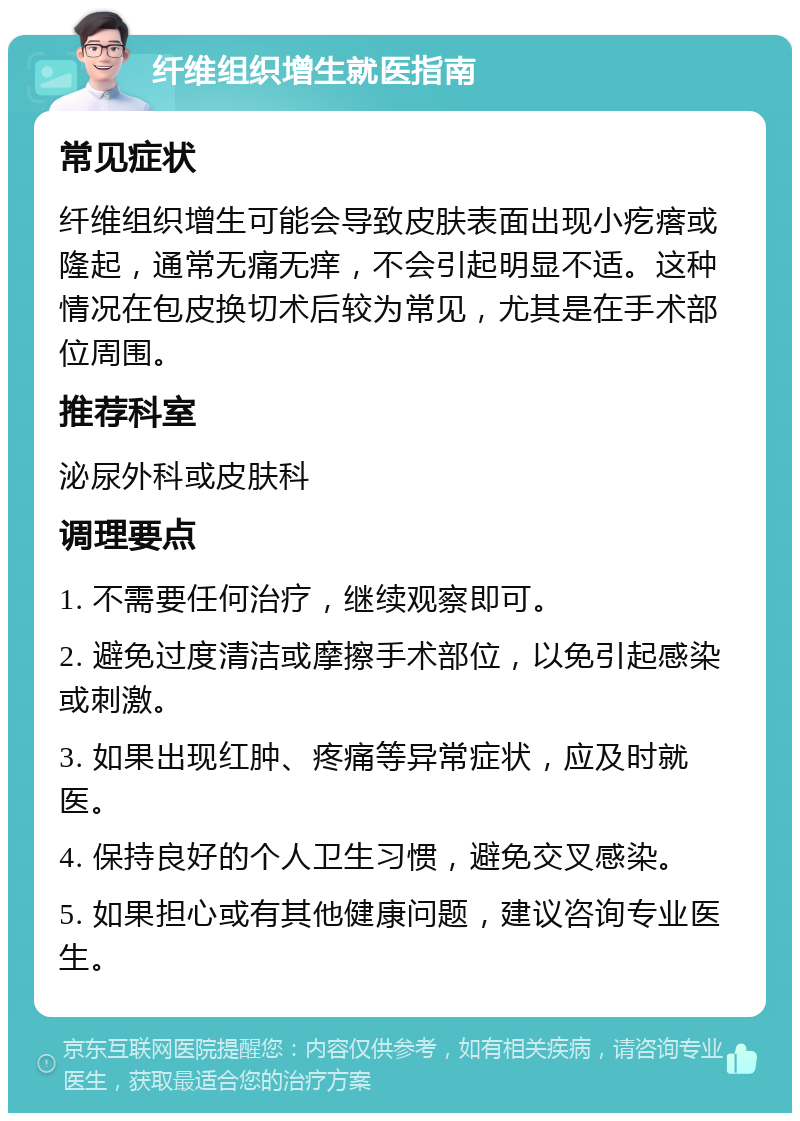 纤维组织增生就医指南 常见症状 纤维组织增生可能会导致皮肤表面出现小疙瘩或隆起，通常无痛无痒，不会引起明显不适。这种情况在包皮换切术后较为常见，尤其是在手术部位周围。 推荐科室 泌尿外科或皮肤科 调理要点 1. 不需要任何治疗，继续观察即可。 2. 避免过度清洁或摩擦手术部位，以免引起感染或刺激。 3. 如果出现红肿、疼痛等异常症状，应及时就医。 4. 保持良好的个人卫生习惯，避免交叉感染。 5. 如果担心或有其他健康问题，建议咨询专业医生。