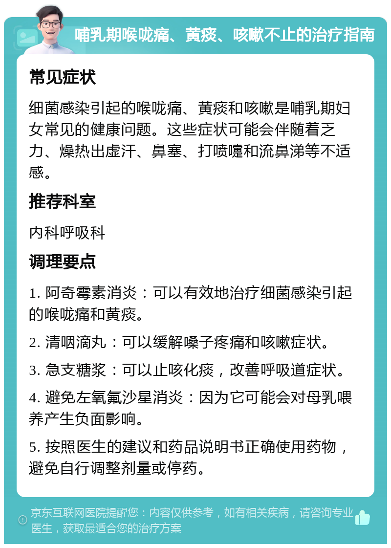 哺乳期喉咙痛、黄痰、咳嗽不止的治疗指南 常见症状 细菌感染引起的喉咙痛、黄痰和咳嗽是哺乳期妇女常见的健康问题。这些症状可能会伴随着乏力、燥热出虚汗、鼻塞、打喷嚏和流鼻涕等不适感。 推荐科室 内科呼吸科 调理要点 1. 阿奇霉素消炎：可以有效地治疗细菌感染引起的喉咙痛和黄痰。 2. 清咽滴丸：可以缓解嗓子疼痛和咳嗽症状。 3. 急支糖浆：可以止咳化痰，改善呼吸道症状。 4. 避免左氧氟沙星消炎：因为它可能会对母乳喂养产生负面影响。 5. 按照医生的建议和药品说明书正确使用药物，避免自行调整剂量或停药。