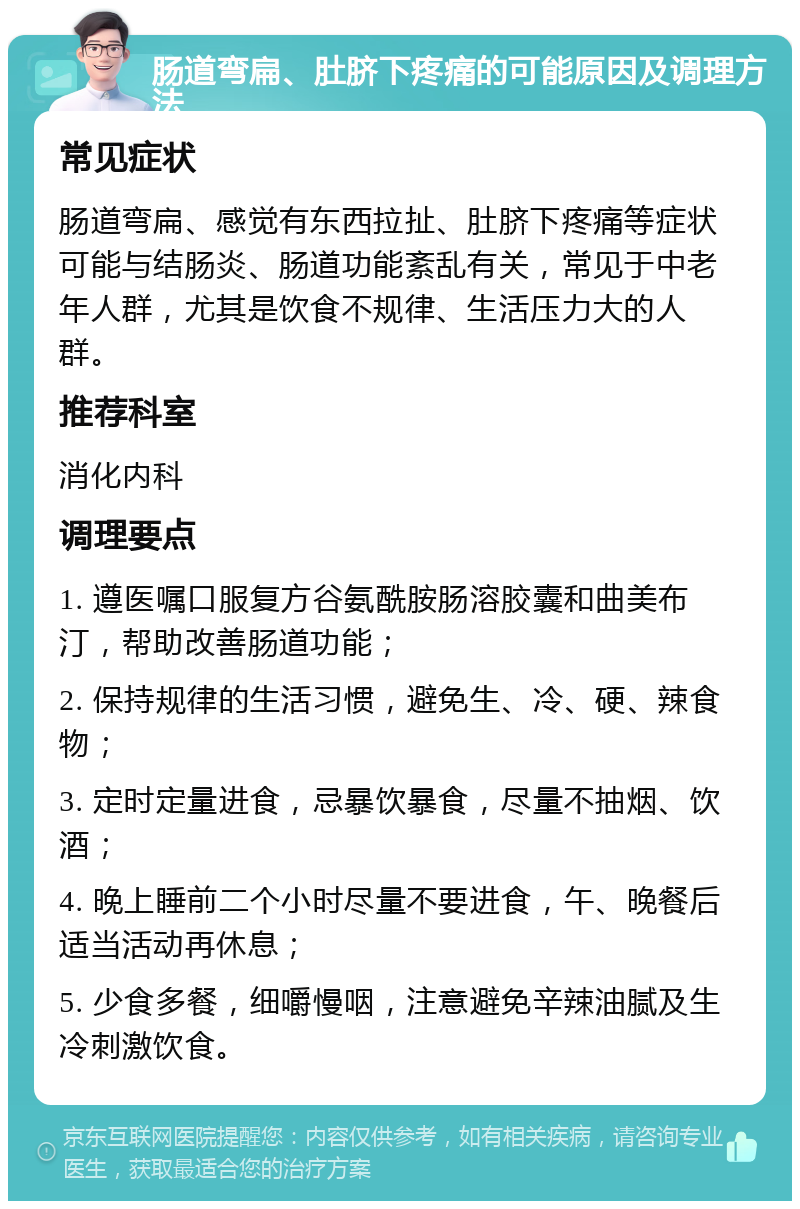 肠道弯扁、肚脐下疼痛的可能原因及调理方法 常见症状 肠道弯扁、感觉有东西拉扯、肚脐下疼痛等症状可能与结肠炎、肠道功能紊乱有关，常见于中老年人群，尤其是饮食不规律、生活压力大的人群。 推荐科室 消化内科 调理要点 1. 遵医嘱口服复方谷氨酰胺肠溶胶囊和曲美布汀，帮助改善肠道功能； 2. 保持规律的生活习惯，避免生、冷、硬、辣食物； 3. 定时定量进食，忌暴饮暴食，尽量不抽烟、饮酒； 4. 晚上睡前二个小时尽量不要进食，午、晚餐后适当活动再休息； 5. 少食多餐，细嚼慢咽，注意避免辛辣油腻及生冷刺激饮食。