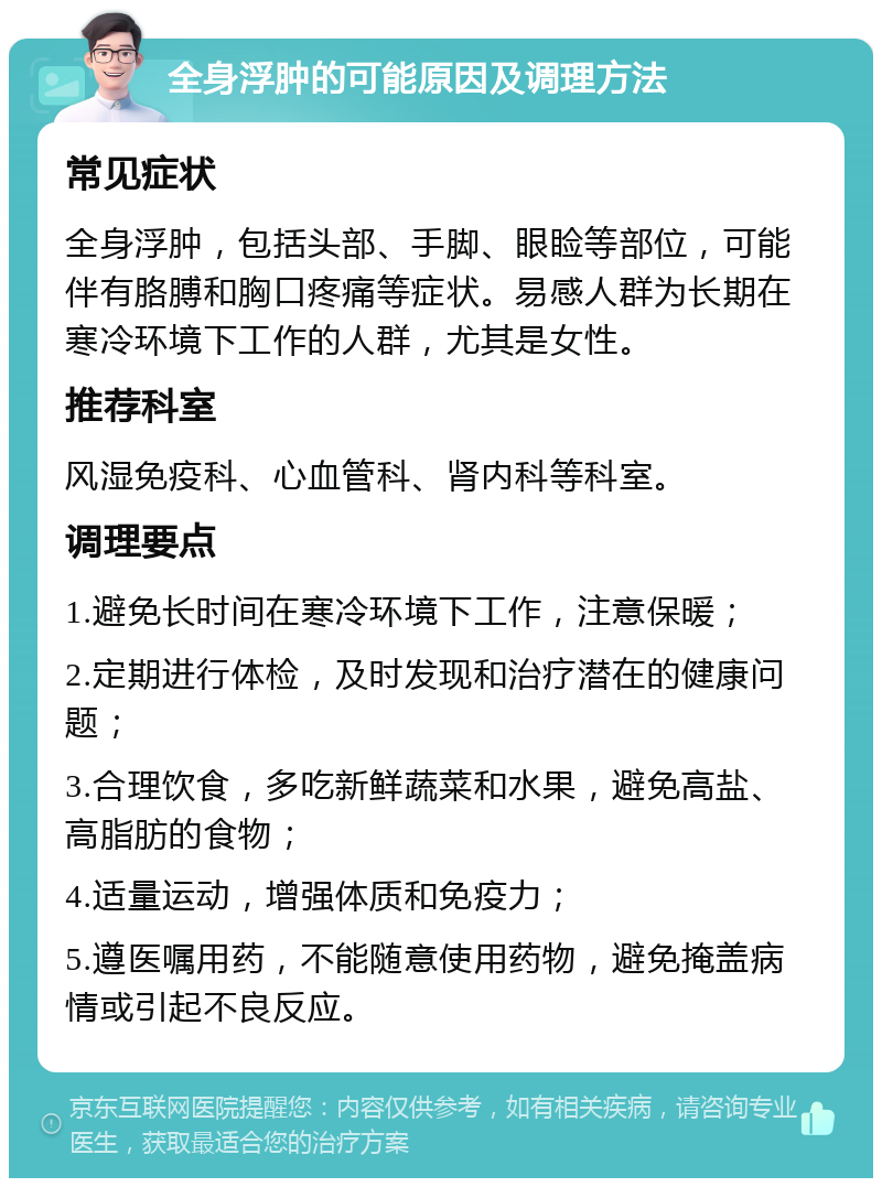 全身浮肿的可能原因及调理方法 常见症状 全身浮肿，包括头部、手脚、眼睑等部位，可能伴有胳膊和胸口疼痛等症状。易感人群为长期在寒冷环境下工作的人群，尤其是女性。 推荐科室 风湿免疫科、心血管科、肾内科等科室。 调理要点 1.避免长时间在寒冷环境下工作，注意保暖； 2.定期进行体检，及时发现和治疗潜在的健康问题； 3.合理饮食，多吃新鲜蔬菜和水果，避免高盐、高脂肪的食物； 4.适量运动，增强体质和免疫力； 5.遵医嘱用药，不能随意使用药物，避免掩盖病情或引起不良反应。