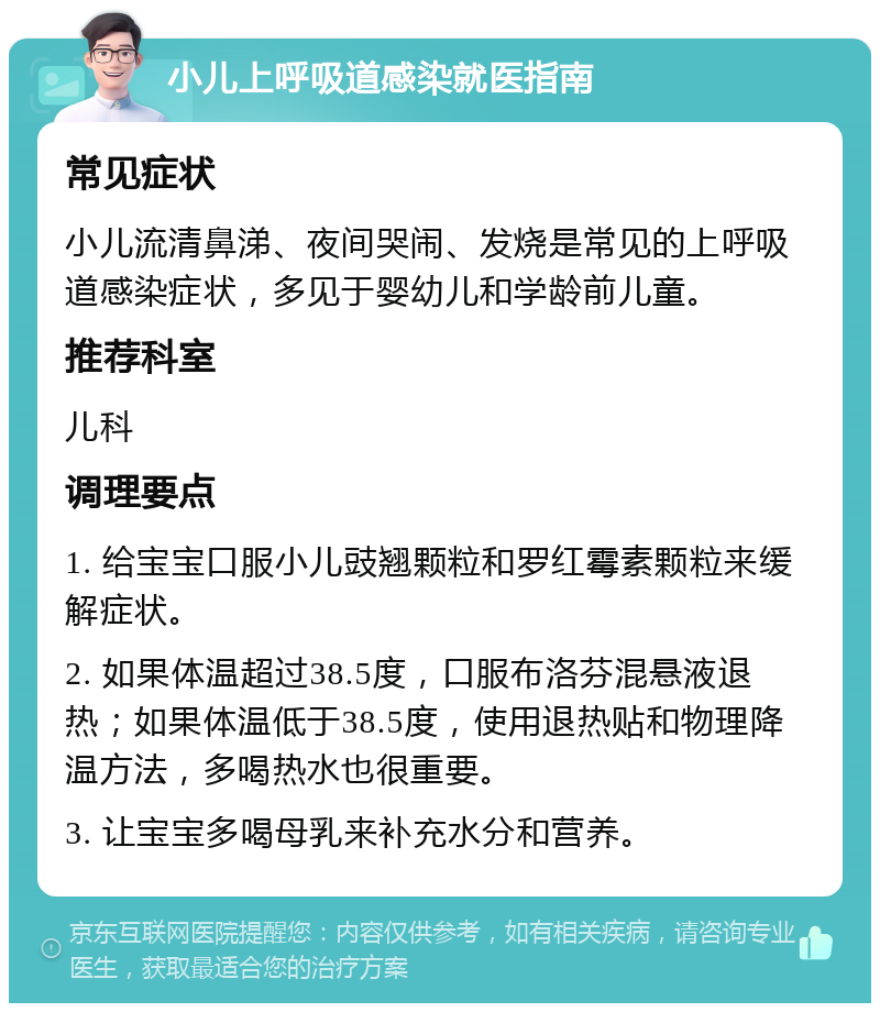 小儿上呼吸道感染就医指南 常见症状 小儿流清鼻涕、夜间哭闹、发烧是常见的上呼吸道感染症状，多见于婴幼儿和学龄前儿童。 推荐科室 儿科 调理要点 1. 给宝宝口服小儿豉翘颗粒和罗红霉素颗粒来缓解症状。 2. 如果体温超过38.5度，口服布洛芬混悬液退热；如果体温低于38.5度，使用退热贴和物理降温方法，多喝热水也很重要。 3. 让宝宝多喝母乳来补充水分和营养。