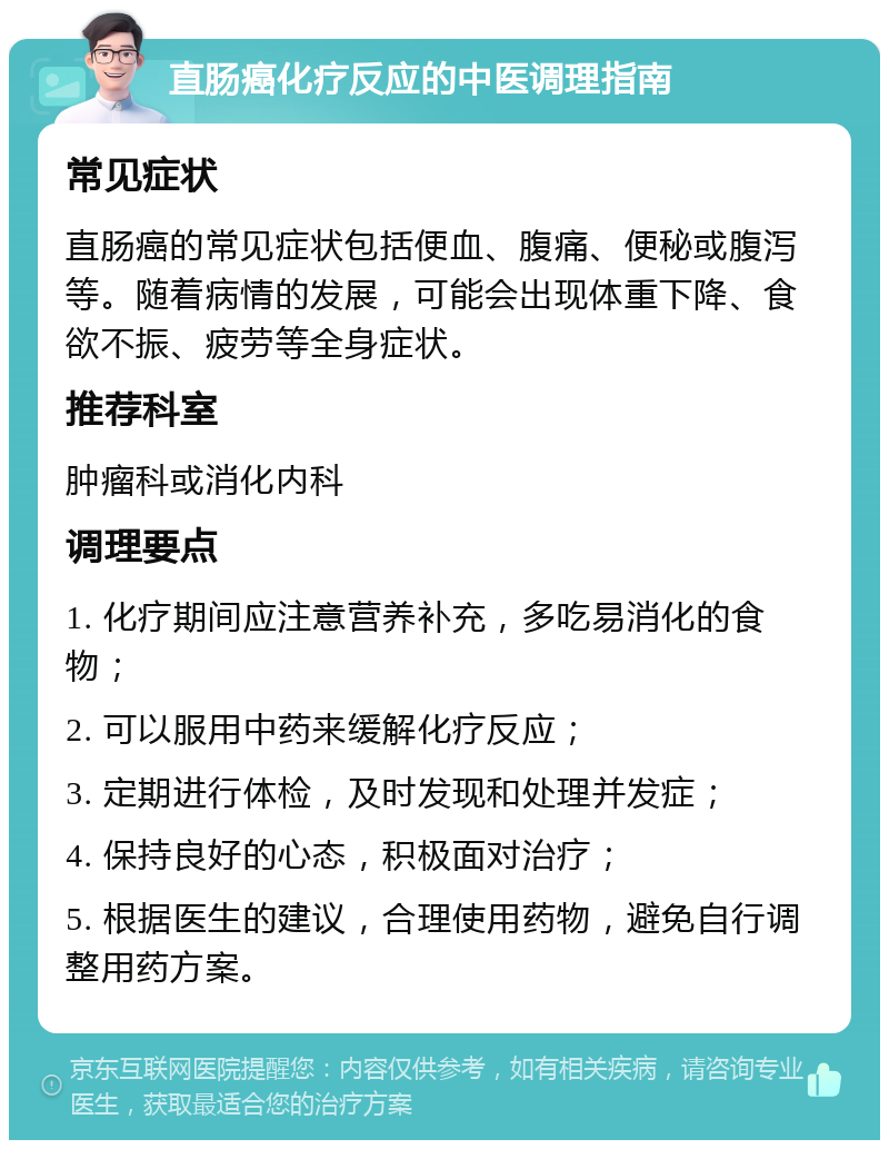 直肠癌化疗反应的中医调理指南 常见症状 直肠癌的常见症状包括便血、腹痛、便秘或腹泻等。随着病情的发展，可能会出现体重下降、食欲不振、疲劳等全身症状。 推荐科室 肿瘤科或消化内科 调理要点 1. 化疗期间应注意营养补充，多吃易消化的食物； 2. 可以服用中药来缓解化疗反应； 3. 定期进行体检，及时发现和处理并发症； 4. 保持良好的心态，积极面对治疗； 5. 根据医生的建议，合理使用药物，避免自行调整用药方案。