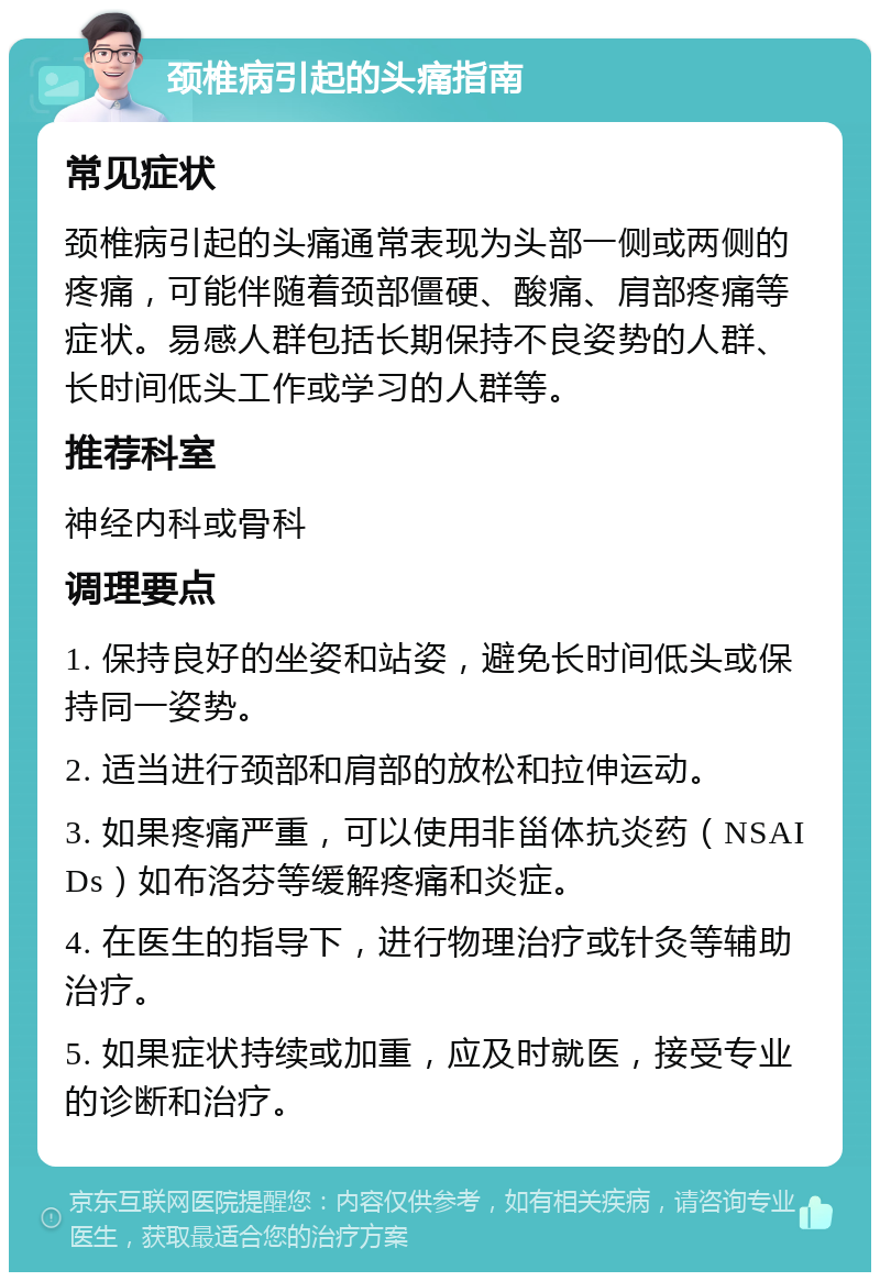 颈椎病引起的头痛指南 常见症状 颈椎病引起的头痛通常表现为头部一侧或两侧的疼痛，可能伴随着颈部僵硬、酸痛、肩部疼痛等症状。易感人群包括长期保持不良姿势的人群、长时间低头工作或学习的人群等。 推荐科室 神经内科或骨科 调理要点 1. 保持良好的坐姿和站姿，避免长时间低头或保持同一姿势。 2. 适当进行颈部和肩部的放松和拉伸运动。 3. 如果疼痛严重，可以使用非甾体抗炎药（NSAIDs）如布洛芬等缓解疼痛和炎症。 4. 在医生的指导下，进行物理治疗或针灸等辅助治疗。 5. 如果症状持续或加重，应及时就医，接受专业的诊断和治疗。