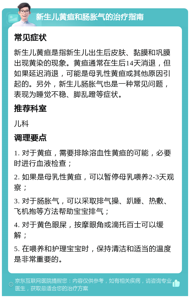 新生儿黄疸和肠胀气的治疗指南 常见症状 新生儿黄疸是指新生儿出生后皮肤、黏膜和巩膜出现黄染的现象。黄疸通常在生后14天消退，但如果延迟消退，可能是母乳性黄疸或其他原因引起的。另外，新生儿肠胀气也是一种常见问题，表现为睡觉不稳、脚乱蹬等症状。 推荐科室 儿科 调理要点 1. 对于黄疸，需要排除溶血性黄疸的可能，必要时进行血液检查； 2. 如果是母乳性黄疸，可以暂停母乳喂养2-3天观察； 3. 对于肠胀气，可以采取排气操、趴睡、热敷、飞机抱等方法帮助宝宝排气； 4. 对于黄色眼屎，按摩眼角或滴托百士可以缓解； 5. 在喂养和护理宝宝时，保持清洁和适当的温度是非常重要的。