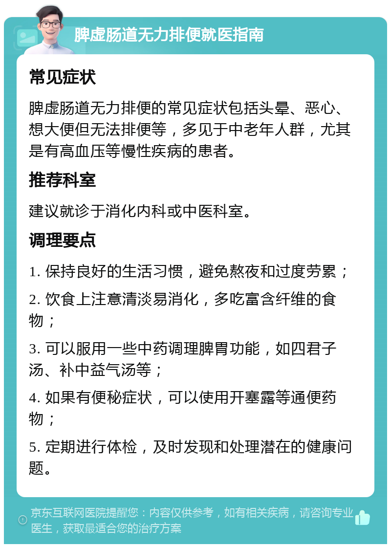 脾虚肠道无力排便就医指南 常见症状 脾虚肠道无力排便的常见症状包括头晕、恶心、想大便但无法排便等，多见于中老年人群，尤其是有高血压等慢性疾病的患者。 推荐科室 建议就诊于消化内科或中医科室。 调理要点 1. 保持良好的生活习惯，避免熬夜和过度劳累； 2. 饮食上注意清淡易消化，多吃富含纤维的食物； 3. 可以服用一些中药调理脾胃功能，如四君子汤、补中益气汤等； 4. 如果有便秘症状，可以使用开塞露等通便药物； 5. 定期进行体检，及时发现和处理潜在的健康问题。