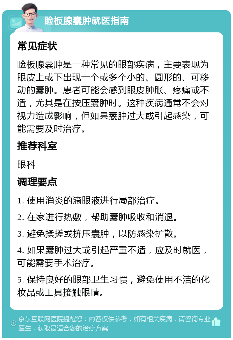 睑板腺囊肿就医指南 常见症状 睑板腺囊肿是一种常见的眼部疾病，主要表现为眼皮上或下出现一个或多个小的、圆形的、可移动的囊肿。患者可能会感到眼皮肿胀、疼痛或不适，尤其是在按压囊肿时。这种疾病通常不会对视力造成影响，但如果囊肿过大或引起感染，可能需要及时治疗。 推荐科室 眼科 调理要点 1. 使用消炎的滴眼液进行局部治疗。 2. 在家进行热敷，帮助囊肿吸收和消退。 3. 避免揉搓或挤压囊肿，以防感染扩散。 4. 如果囊肿过大或引起严重不适，应及时就医，可能需要手术治疗。 5. 保持良好的眼部卫生习惯，避免使用不洁的化妆品或工具接触眼睛。