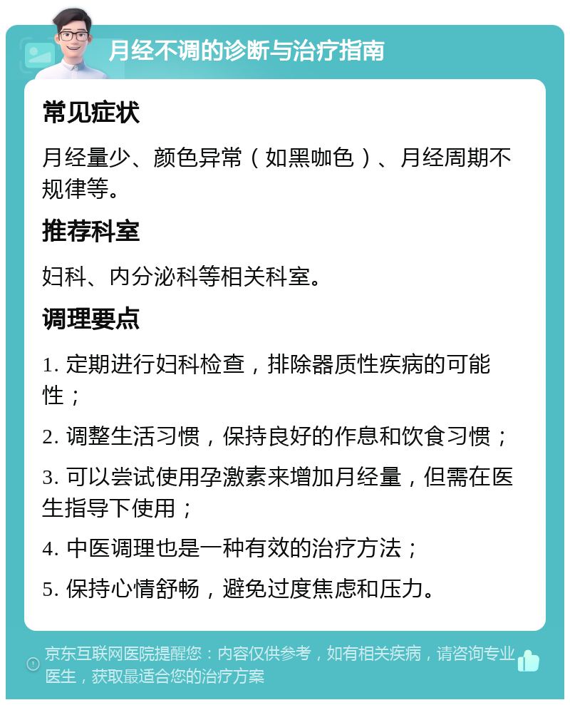 月经不调的诊断与治疗指南 常见症状 月经量少、颜色异常（如黑咖色）、月经周期不规律等。 推荐科室 妇科、内分泌科等相关科室。 调理要点 1. 定期进行妇科检查，排除器质性疾病的可能性； 2. 调整生活习惯，保持良好的作息和饮食习惯； 3. 可以尝试使用孕激素来增加月经量，但需在医生指导下使用； 4. 中医调理也是一种有效的治疗方法； 5. 保持心情舒畅，避免过度焦虑和压力。