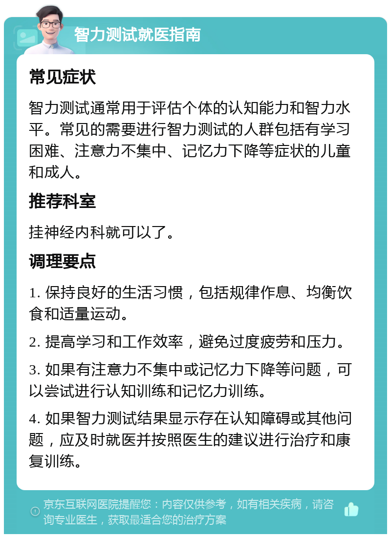 智力测试就医指南 常见症状 智力测试通常用于评估个体的认知能力和智力水平。常见的需要进行智力测试的人群包括有学习困难、注意力不集中、记忆力下降等症状的儿童和成人。 推荐科室 挂神经内科就可以了。 调理要点 1. 保持良好的生活习惯，包括规律作息、均衡饮食和适量运动。 2. 提高学习和工作效率，避免过度疲劳和压力。 3. 如果有注意力不集中或记忆力下降等问题，可以尝试进行认知训练和记忆力训练。 4. 如果智力测试结果显示存在认知障碍或其他问题，应及时就医并按照医生的建议进行治疗和康复训练。