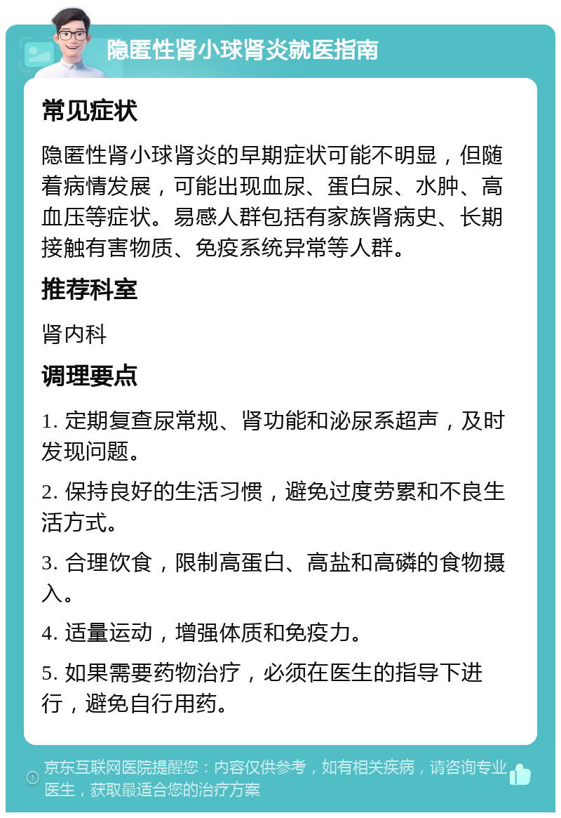 隐匿性肾小球肾炎就医指南 常见症状 隐匿性肾小球肾炎的早期症状可能不明显，但随着病情发展，可能出现血尿、蛋白尿、水肿、高血压等症状。易感人群包括有家族肾病史、长期接触有害物质、免疫系统异常等人群。 推荐科室 肾内科 调理要点 1. 定期复查尿常规、肾功能和泌尿系超声，及时发现问题。 2. 保持良好的生活习惯，避免过度劳累和不良生活方式。 3. 合理饮食，限制高蛋白、高盐和高磷的食物摄入。 4. 适量运动，增强体质和免疫力。 5. 如果需要药物治疗，必须在医生的指导下进行，避免自行用药。