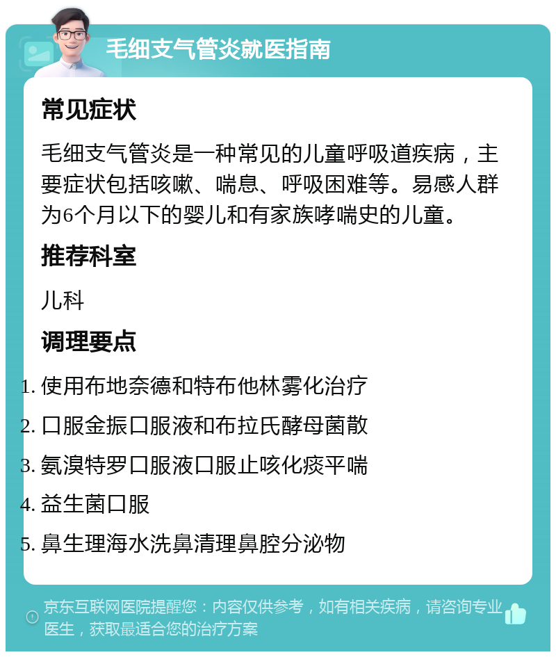 毛细支气管炎就医指南 常见症状 毛细支气管炎是一种常见的儿童呼吸道疾病，主要症状包括咳嗽、喘息、呼吸困难等。易感人群为6个月以下的婴儿和有家族哮喘史的儿童。 推荐科室 儿科 调理要点 使用布地奈德和特布他林雾化治疗 口服金振口服液和布拉氏酵母菌散 氨溴特罗口服液口服止咳化痰平喘 益生菌口服 鼻生理海水洗鼻清理鼻腔分泌物