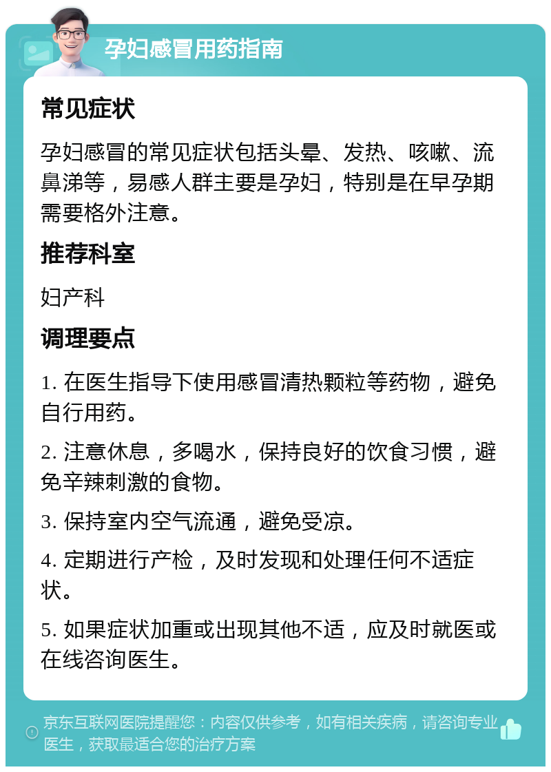 孕妇感冒用药指南 常见症状 孕妇感冒的常见症状包括头晕、发热、咳嗽、流鼻涕等，易感人群主要是孕妇，特别是在早孕期需要格外注意。 推荐科室 妇产科 调理要点 1. 在医生指导下使用感冒清热颗粒等药物，避免自行用药。 2. 注意休息，多喝水，保持良好的饮食习惯，避免辛辣刺激的食物。 3. 保持室内空气流通，避免受凉。 4. 定期进行产检，及时发现和处理任何不适症状。 5. 如果症状加重或出现其他不适，应及时就医或在线咨询医生。