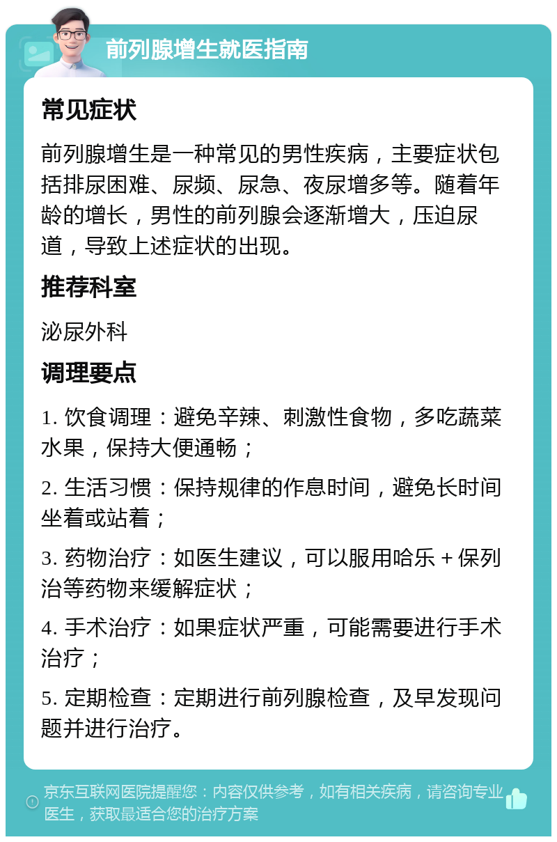 前列腺增生就医指南 常见症状 前列腺增生是一种常见的男性疾病，主要症状包括排尿困难、尿频、尿急、夜尿增多等。随着年龄的增长，男性的前列腺会逐渐增大，压迫尿道，导致上述症状的出现。 推荐科室 泌尿外科 调理要点 1. 饮食调理：避免辛辣、刺激性食物，多吃蔬菜水果，保持大便通畅； 2. 生活习惯：保持规律的作息时间，避免长时间坐着或站着； 3. 药物治疗：如医生建议，可以服用哈乐＋保列治等药物来缓解症状； 4. 手术治疗：如果症状严重，可能需要进行手术治疗； 5. 定期检查：定期进行前列腺检查，及早发现问题并进行治疗。