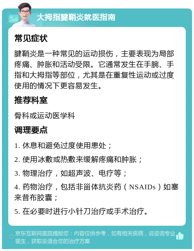 大拇指腱鞘炎就医指南 常见症状 腱鞘炎是一种常见的运动损伤，主要表现为局部疼痛、肿胀和活动受限。它通常发生在手腕、手指和大拇指等部位，尤其是在重复性运动或过度使用的情况下更容易发生。 推荐科室 骨科或运动医学科 调理要点 1. 休息和避免过度使用患处； 2. 使用冰敷或热敷来缓解疼痛和肿胀； 3. 物理治疗，如超声波、电疗等； 4. 药物治疗，包括非甾体抗炎药（NSAIDs）如塞来昔布胶囊； 5. 在必要时进行小针刀治疗或手术治疗。