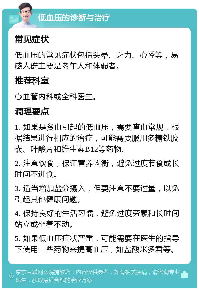 低血压的诊断与治疗 常见症状 低血压的常见症状包括头晕、乏力、心悸等，易感人群主要是老年人和体弱者。 推荐科室 心血管内科或全科医生。 调理要点 1. 如果是贫血引起的低血压，需要查血常规，根据结果进行相应的治疗，可能需要服用多糖铁胶囊、叶酸片和维生素B12等药物。 2. 注意饮食，保证营养均衡，避免过度节食或长时间不进食。 3. 适当增加盐分摄入，但要注意不要过量，以免引起其他健康问题。 4. 保持良好的生活习惯，避免过度劳累和长时间站立或坐着不动。 5. 如果低血压症状严重，可能需要在医生的指导下使用一些药物来提高血压，如盐酸米多君等。