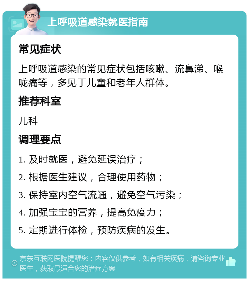 上呼吸道感染就医指南 常见症状 上呼吸道感染的常见症状包括咳嗽、流鼻涕、喉咙痛等，多见于儿童和老年人群体。 推荐科室 儿科 调理要点 1. 及时就医，避免延误治疗； 2. 根据医生建议，合理使用药物； 3. 保持室内空气流通，避免空气污染； 4. 加强宝宝的营养，提高免疫力； 5. 定期进行体检，预防疾病的发生。