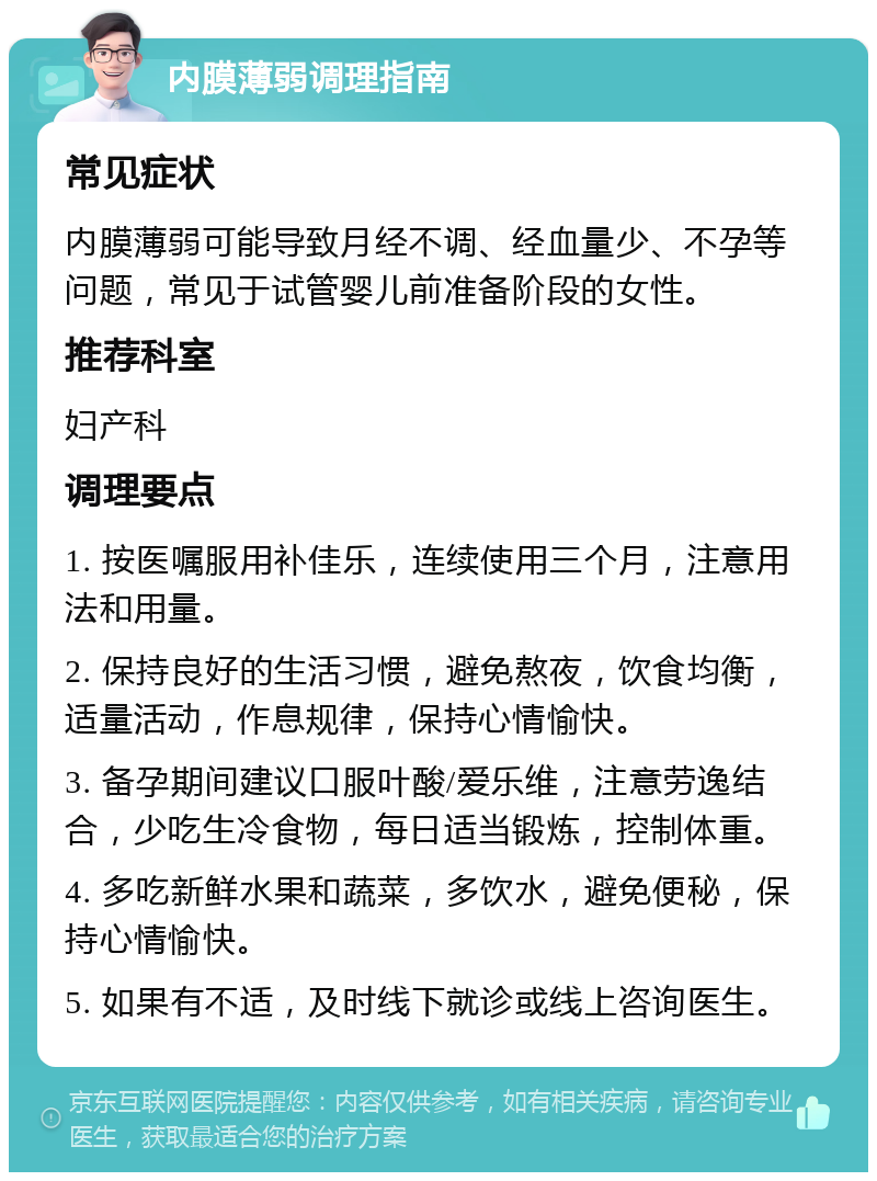 内膜薄弱调理指南 常见症状 内膜薄弱可能导致月经不调、经血量少、不孕等问题，常见于试管婴儿前准备阶段的女性。 推荐科室 妇产科 调理要点 1. 按医嘱服用补佳乐，连续使用三个月，注意用法和用量。 2. 保持良好的生活习惯，避免熬夜，饮食均衡，适量活动，作息规律，保持心情愉快。 3. 备孕期间建议口服叶酸/爱乐维，注意劳逸结合，少吃生冷食物，每日适当锻炼，控制体重。 4. 多吃新鲜水果和蔬菜，多饮水，避免便秘，保持心情愉快。 5. 如果有不适，及时线下就诊或线上咨询医生。