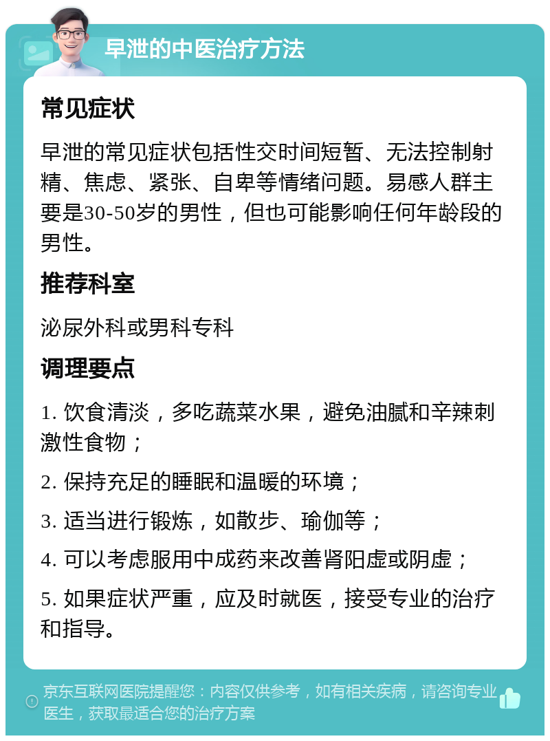 早泄的中医治疗方法 常见症状 早泄的常见症状包括性交时间短暂、无法控制射精、焦虑、紧张、自卑等情绪问题。易感人群主要是30-50岁的男性，但也可能影响任何年龄段的男性。 推荐科室 泌尿外科或男科专科 调理要点 1. 饮食清淡，多吃蔬菜水果，避免油腻和辛辣刺激性食物； 2. 保持充足的睡眠和温暖的环境； 3. 适当进行锻炼，如散步、瑜伽等； 4. 可以考虑服用中成药来改善肾阳虚或阴虚； 5. 如果症状严重，应及时就医，接受专业的治疗和指导。