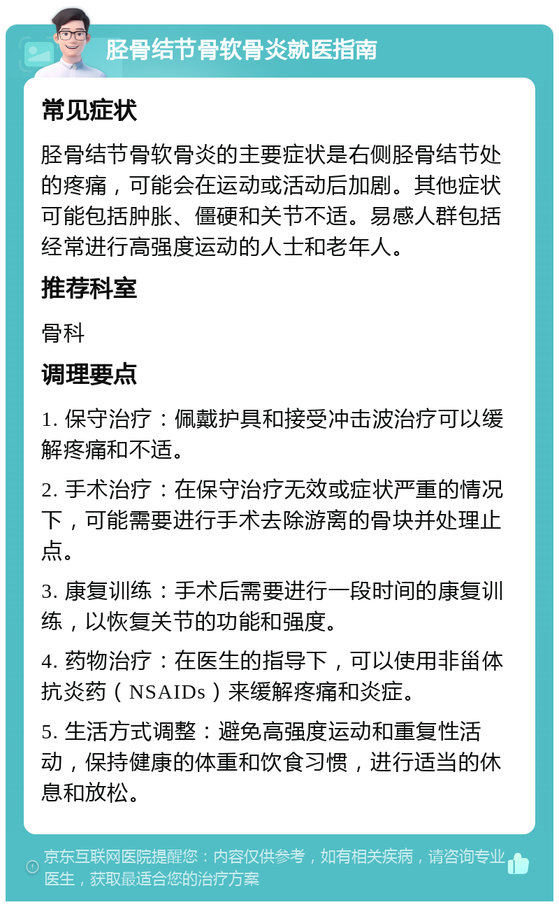 胫骨结节骨软骨炎就医指南 常见症状 胫骨结节骨软骨炎的主要症状是右侧胫骨结节处的疼痛，可能会在运动或活动后加剧。其他症状可能包括肿胀、僵硬和关节不适。易感人群包括经常进行高强度运动的人士和老年人。 推荐科室 骨科 调理要点 1. 保守治疗：佩戴护具和接受冲击波治疗可以缓解疼痛和不适。 2. 手术治疗：在保守治疗无效或症状严重的情况下，可能需要进行手术去除游离的骨块并处理止点。 3. 康复训练：手术后需要进行一段时间的康复训练，以恢复关节的功能和强度。 4. 药物治疗：在医生的指导下，可以使用非甾体抗炎药（NSAIDs）来缓解疼痛和炎症。 5. 生活方式调整：避免高强度运动和重复性活动，保持健康的体重和饮食习惯，进行适当的休息和放松。