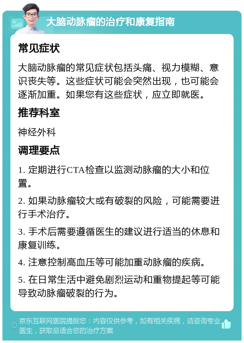 大脑动脉瘤的治疗和康复指南 常见症状 大脑动脉瘤的常见症状包括头痛、视力模糊、意识丧失等。这些症状可能会突然出现，也可能会逐渐加重。如果您有这些症状，应立即就医。 推荐科室 神经外科 调理要点 1. 定期进行CTA检查以监测动脉瘤的大小和位置。 2. 如果动脉瘤较大或有破裂的风险，可能需要进行手术治疗。 3. 手术后需要遵循医生的建议进行适当的休息和康复训练。 4. 注意控制高血压等可能加重动脉瘤的疾病。 5. 在日常生活中避免剧烈运动和重物提起等可能导致动脉瘤破裂的行为。