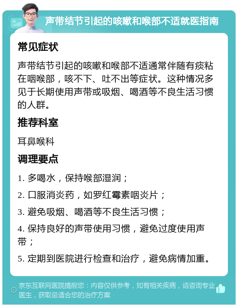 声带结节引起的咳嗽和喉部不适就医指南 常见症状 声带结节引起的咳嗽和喉部不适通常伴随有痰粘在咽喉部，咳不下、吐不出等症状。这种情况多见于长期使用声带或吸烟、喝酒等不良生活习惯的人群。 推荐科室 耳鼻喉科 调理要点 1. 多喝水，保持喉部湿润； 2. 口服消炎药，如罗红霉素咽炎片； 3. 避免吸烟、喝酒等不良生活习惯； 4. 保持良好的声带使用习惯，避免过度使用声带； 5. 定期到医院进行检查和治疗，避免病情加重。