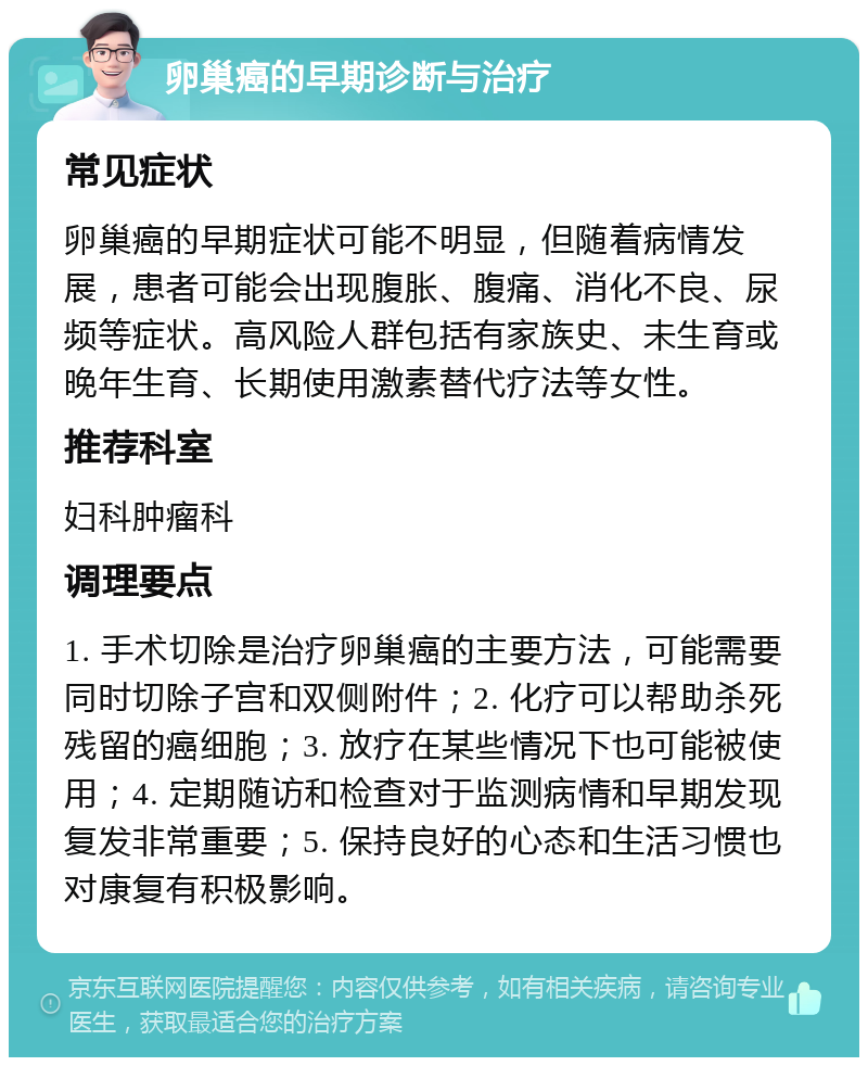 卵巢癌的早期诊断与治疗 常见症状 卵巢癌的早期症状可能不明显，但随着病情发展，患者可能会出现腹胀、腹痛、消化不良、尿频等症状。高风险人群包括有家族史、未生育或晚年生育、长期使用激素替代疗法等女性。 推荐科室 妇科肿瘤科 调理要点 1. 手术切除是治疗卵巢癌的主要方法，可能需要同时切除子宫和双侧附件；2. 化疗可以帮助杀死残留的癌细胞；3. 放疗在某些情况下也可能被使用；4. 定期随访和检查对于监测病情和早期发现复发非常重要；5. 保持良好的心态和生活习惯也对康复有积极影响。