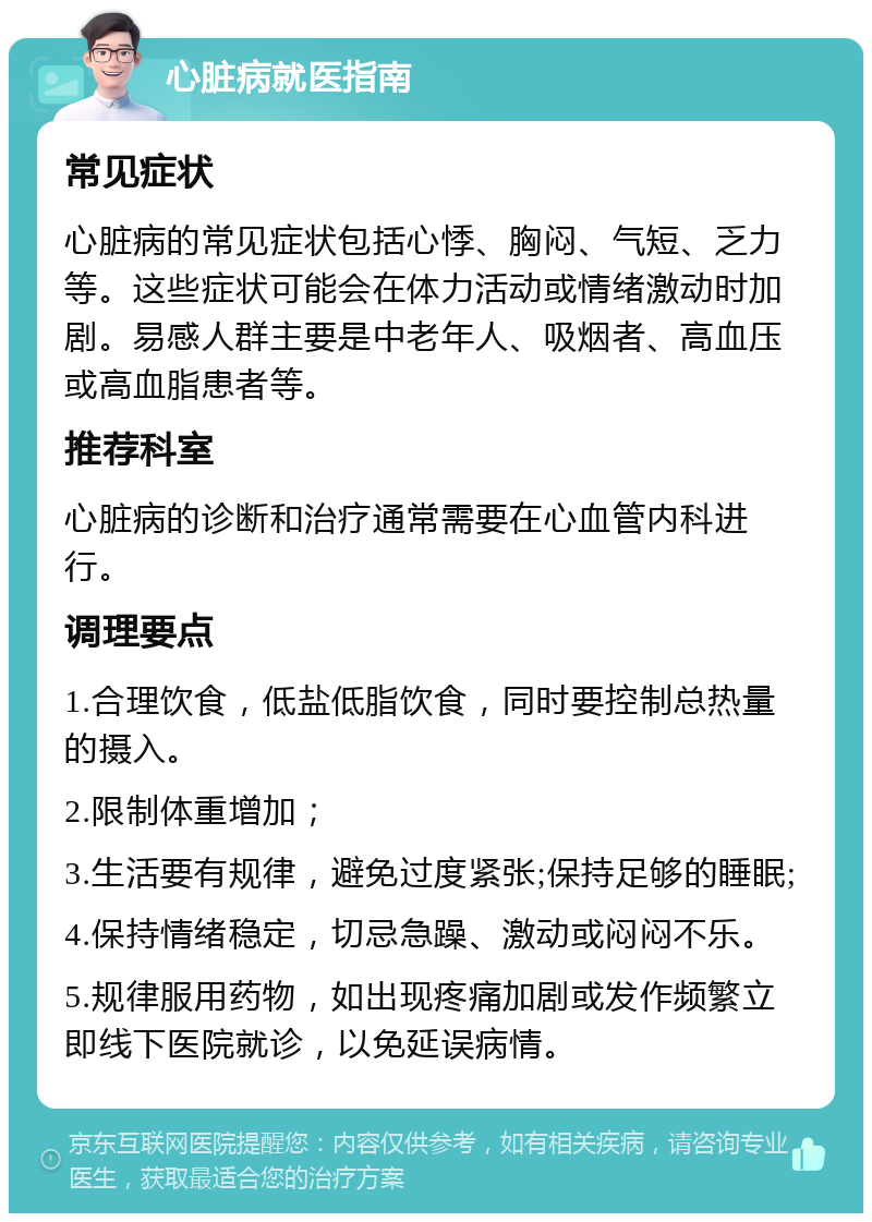 心脏病就医指南 常见症状 心脏病的常见症状包括心悸、胸闷、气短、乏力等。这些症状可能会在体力活动或情绪激动时加剧。易感人群主要是中老年人、吸烟者、高血压或高血脂患者等。 推荐科室 心脏病的诊断和治疗通常需要在心血管内科进行。 调理要点 1.合理饮食，低盐低脂饮食，同时要控制总热量的摄入。 2.限制体重增加； 3.生活要有规律，避免过度紧张;保持足够的睡眠; 4.保持情绪稳定，切忌急躁、激动或闷闷不乐。 5.规律服用药物，如出现疼痛加剧或发作频繁立即线下医院就诊，以免延误病情。