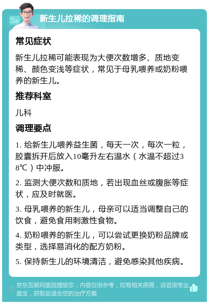 新生儿拉稀的调理指南 常见症状 新生儿拉稀可能表现为大便次数增多、质地变稀、颜色变浅等症状，常见于母乳喂养或奶粉喂养的新生儿。 推荐科室 儿科 调理要点 1. 给新生儿喂养益生菌，每天一次，每次一粒，胶囊拆开后放入10毫升左右温水（水温不超过38℃）中冲服。 2. 监测大便次数和质地，若出现血丝或腹胀等症状，应及时就医。 3. 母乳喂养的新生儿，母亲可以适当调整自己的饮食，避免食用刺激性食物。 4. 奶粉喂养的新生儿，可以尝试更换奶粉品牌或类型，选择易消化的配方奶粉。 5. 保持新生儿的环境清洁，避免感染其他疾病。