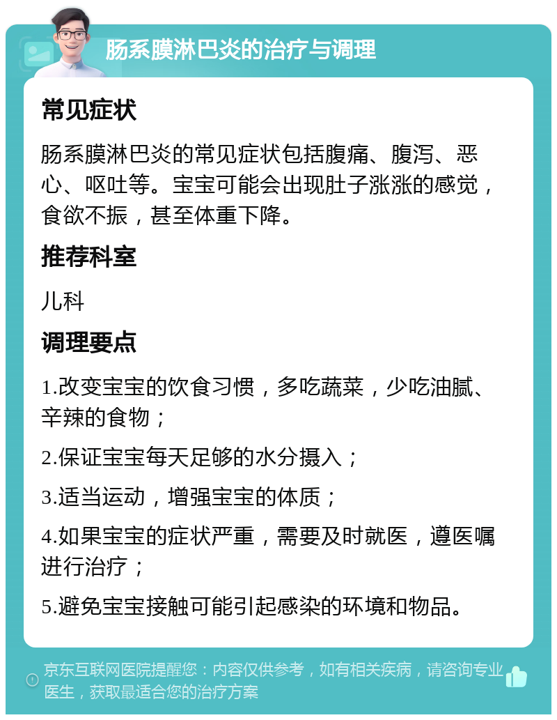 肠系膜淋巴炎的治疗与调理 常见症状 肠系膜淋巴炎的常见症状包括腹痛、腹泻、恶心、呕吐等。宝宝可能会出现肚子涨涨的感觉，食欲不振，甚至体重下降。 推荐科室 儿科 调理要点 1.改变宝宝的饮食习惯，多吃蔬菜，少吃油腻、辛辣的食物； 2.保证宝宝每天足够的水分摄入； 3.适当运动，增强宝宝的体质； 4.如果宝宝的症状严重，需要及时就医，遵医嘱进行治疗； 5.避免宝宝接触可能引起感染的环境和物品。