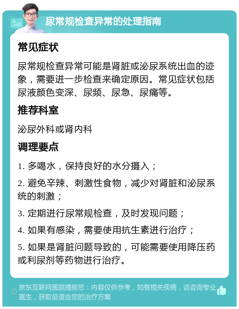 尿常规检查异常的处理指南 常见症状 尿常规检查异常可能是肾脏或泌尿系统出血的迹象，需要进一步检查来确定原因。常见症状包括尿液颜色变深、尿频、尿急、尿痛等。 推荐科室 泌尿外科或肾内科 调理要点 1. 多喝水，保持良好的水分摄入； 2. 避免辛辣、刺激性食物，减少对肾脏和泌尿系统的刺激； 3. 定期进行尿常规检查，及时发现问题； 4. 如果有感染，需要使用抗生素进行治疗； 5. 如果是肾脏问题导致的，可能需要使用降压药或利尿剂等药物进行治疗。