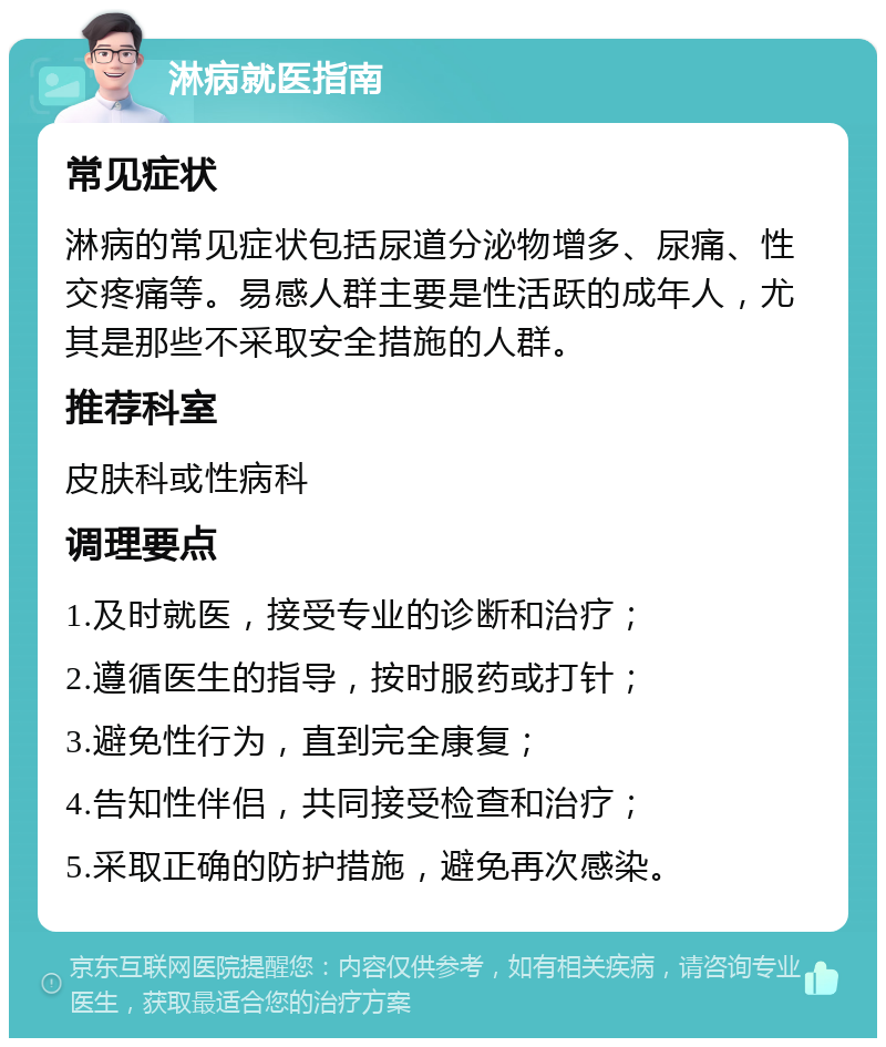 淋病就医指南 常见症状 淋病的常见症状包括尿道分泌物增多、尿痛、性交疼痛等。易感人群主要是性活跃的成年人，尤其是那些不采取安全措施的人群。 推荐科室 皮肤科或性病科 调理要点 1.及时就医，接受专业的诊断和治疗； 2.遵循医生的指导，按时服药或打针； 3.避免性行为，直到完全康复； 4.告知性伴侣，共同接受检查和治疗； 5.采取正确的防护措施，避免再次感染。