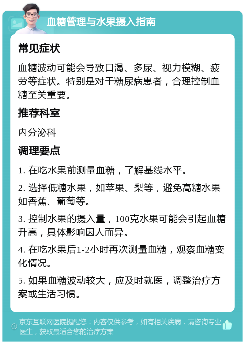 血糖管理与水果摄入指南 常见症状 血糖波动可能会导致口渴、多尿、视力模糊、疲劳等症状。特别是对于糖尿病患者，合理控制血糖至关重要。 推荐科室 内分泌科 调理要点 1. 在吃水果前测量血糖，了解基线水平。 2. 选择低糖水果，如苹果、梨等，避免高糖水果如香蕉、葡萄等。 3. 控制水果的摄入量，100克水果可能会引起血糖升高，具体影响因人而异。 4. 在吃水果后1-2小时再次测量血糖，观察血糖变化情况。 5. 如果血糖波动较大，应及时就医，调整治疗方案或生活习惯。