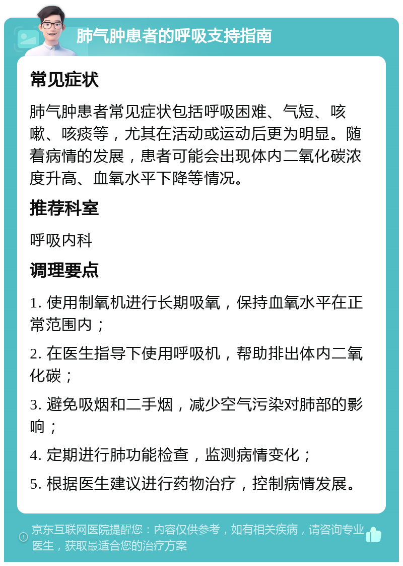 肺气肿患者的呼吸支持指南 常见症状 肺气肿患者常见症状包括呼吸困难、气短、咳嗽、咳痰等，尤其在活动或运动后更为明显。随着病情的发展，患者可能会出现体内二氧化碳浓度升高、血氧水平下降等情况。 推荐科室 呼吸内科 调理要点 1. 使用制氧机进行长期吸氧，保持血氧水平在正常范围内； 2. 在医生指导下使用呼吸机，帮助排出体内二氧化碳； 3. 避免吸烟和二手烟，减少空气污染对肺部的影响； 4. 定期进行肺功能检查，监测病情变化； 5. 根据医生建议进行药物治疗，控制病情发展。