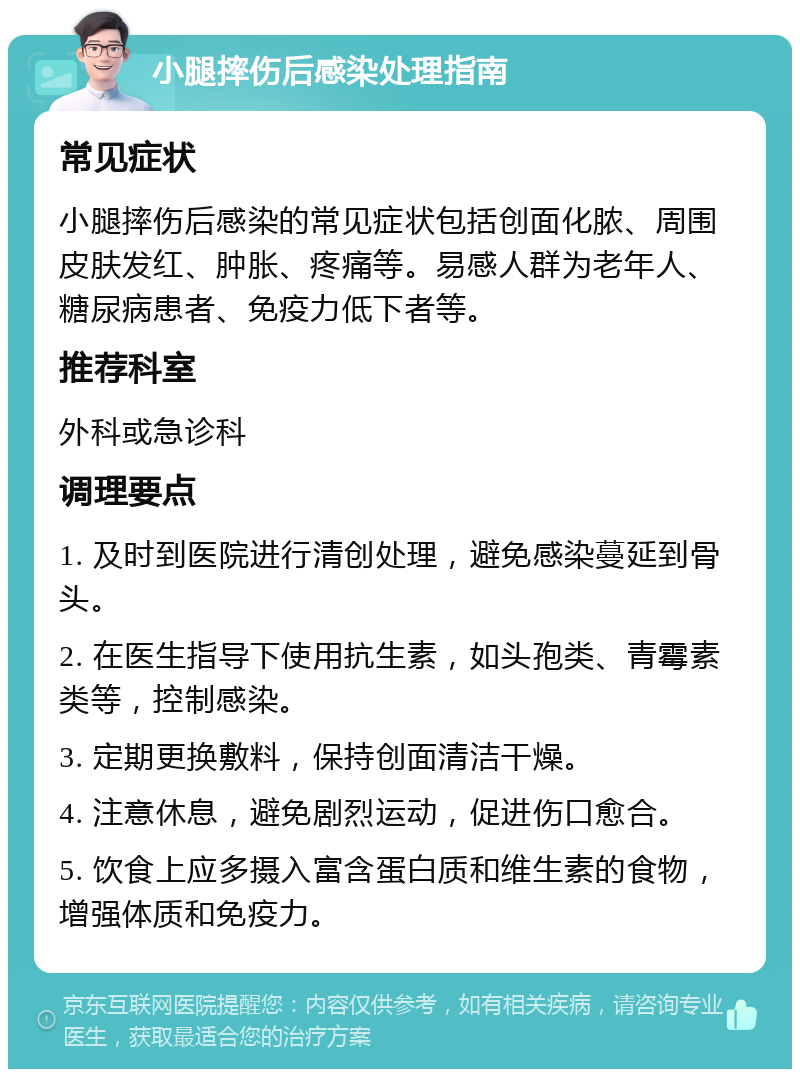 小腿摔伤后感染处理指南 常见症状 小腿摔伤后感染的常见症状包括创面化脓、周围皮肤发红、肿胀、疼痛等。易感人群为老年人、糖尿病患者、免疫力低下者等。 推荐科室 外科或急诊科 调理要点 1. 及时到医院进行清创处理，避免感染蔓延到骨头。 2. 在医生指导下使用抗生素，如头孢类、青霉素类等，控制感染。 3. 定期更换敷料，保持创面清洁干燥。 4. 注意休息，避免剧烈运动，促进伤口愈合。 5. 饮食上应多摄入富含蛋白质和维生素的食物，增强体质和免疫力。