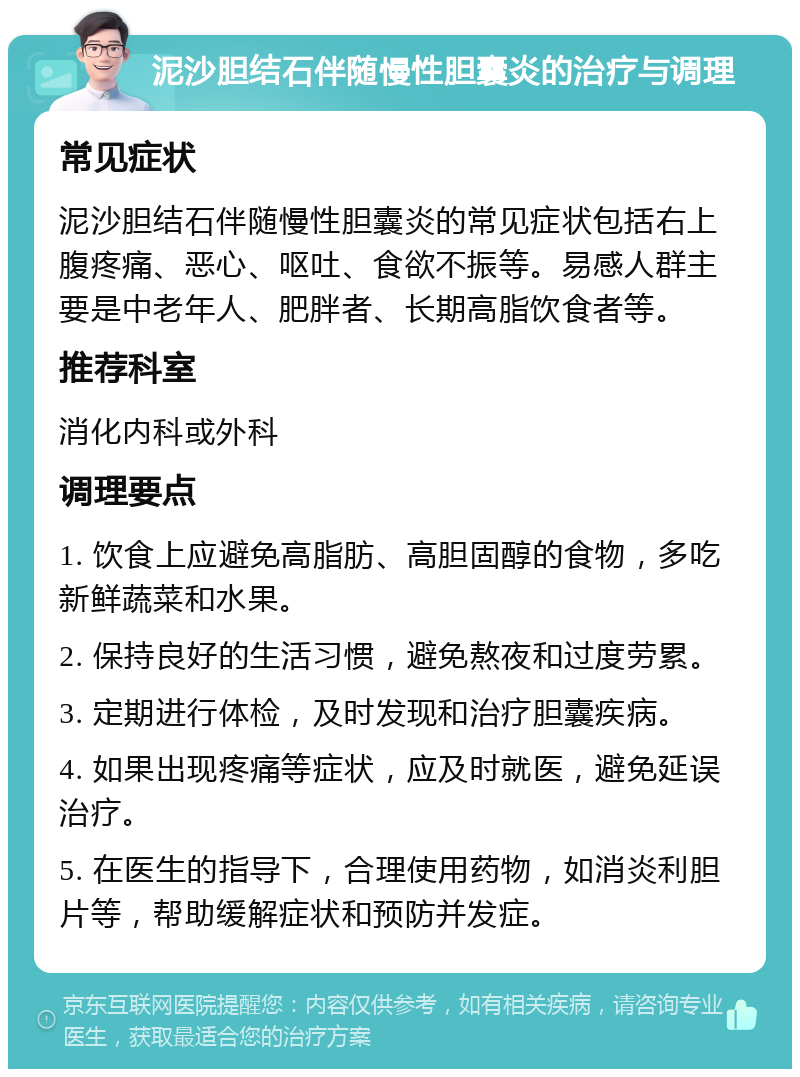 泥沙胆结石伴随慢性胆囊炎的治疗与调理 常见症状 泥沙胆结石伴随慢性胆囊炎的常见症状包括右上腹疼痛、恶心、呕吐、食欲不振等。易感人群主要是中老年人、肥胖者、长期高脂饮食者等。 推荐科室 消化内科或外科 调理要点 1. 饮食上应避免高脂肪、高胆固醇的食物，多吃新鲜蔬菜和水果。 2. 保持良好的生活习惯，避免熬夜和过度劳累。 3. 定期进行体检，及时发现和治疗胆囊疾病。 4. 如果出现疼痛等症状，应及时就医，避免延误治疗。 5. 在医生的指导下，合理使用药物，如消炎利胆片等，帮助缓解症状和预防并发症。