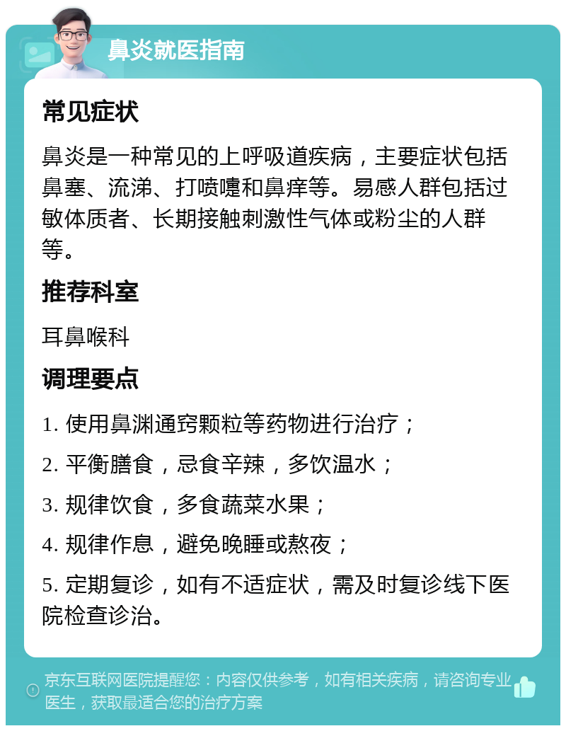 鼻炎就医指南 常见症状 鼻炎是一种常见的上呼吸道疾病，主要症状包括鼻塞、流涕、打喷嚏和鼻痒等。易感人群包括过敏体质者、长期接触刺激性气体或粉尘的人群等。 推荐科室 耳鼻喉科 调理要点 1. 使用鼻渊通窍颗粒等药物进行治疗； 2. 平衡膳食，忌食辛辣，多饮温水； 3. 规律饮食，多食蔬菜水果； 4. 规律作息，避免晚睡或熬夜； 5. 定期复诊，如有不适症状，需及时复诊线下医院检查诊治。