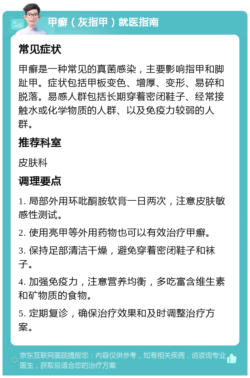 甲癣（灰指甲）就医指南 常见症状 甲癣是一种常见的真菌感染，主要影响指甲和脚趾甲。症状包括甲板变色、增厚、变形、易碎和脱落。易感人群包括长期穿着密闭鞋子、经常接触水或化学物质的人群、以及免疫力较弱的人群。 推荐科室 皮肤科 调理要点 1. 局部外用环吡酮胺软膏一日两次，注意皮肤敏感性测试。 2. 使用亮甲等外用药物也可以有效治疗甲癣。 3. 保持足部清洁干燥，避免穿着密闭鞋子和袜子。 4. 加强免疫力，注意营养均衡，多吃富含维生素和矿物质的食物。 5. 定期复诊，确保治疗效果和及时调整治疗方案。