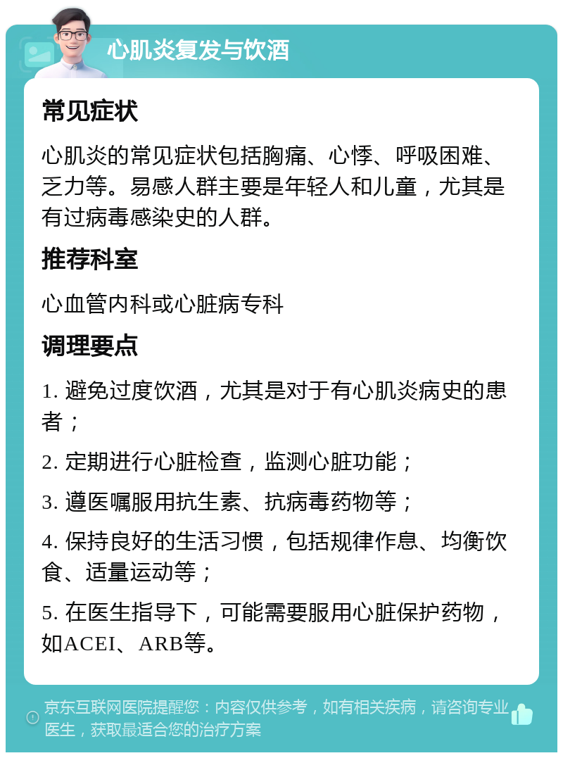 心肌炎复发与饮酒 常见症状 心肌炎的常见症状包括胸痛、心悸、呼吸困难、乏力等。易感人群主要是年轻人和儿童，尤其是有过病毒感染史的人群。 推荐科室 心血管内科或心脏病专科 调理要点 1. 避免过度饮酒，尤其是对于有心肌炎病史的患者； 2. 定期进行心脏检查，监测心脏功能； 3. 遵医嘱服用抗生素、抗病毒药物等； 4. 保持良好的生活习惯，包括规律作息、均衡饮食、适量运动等； 5. 在医生指导下，可能需要服用心脏保护药物，如ACEI、ARB等。