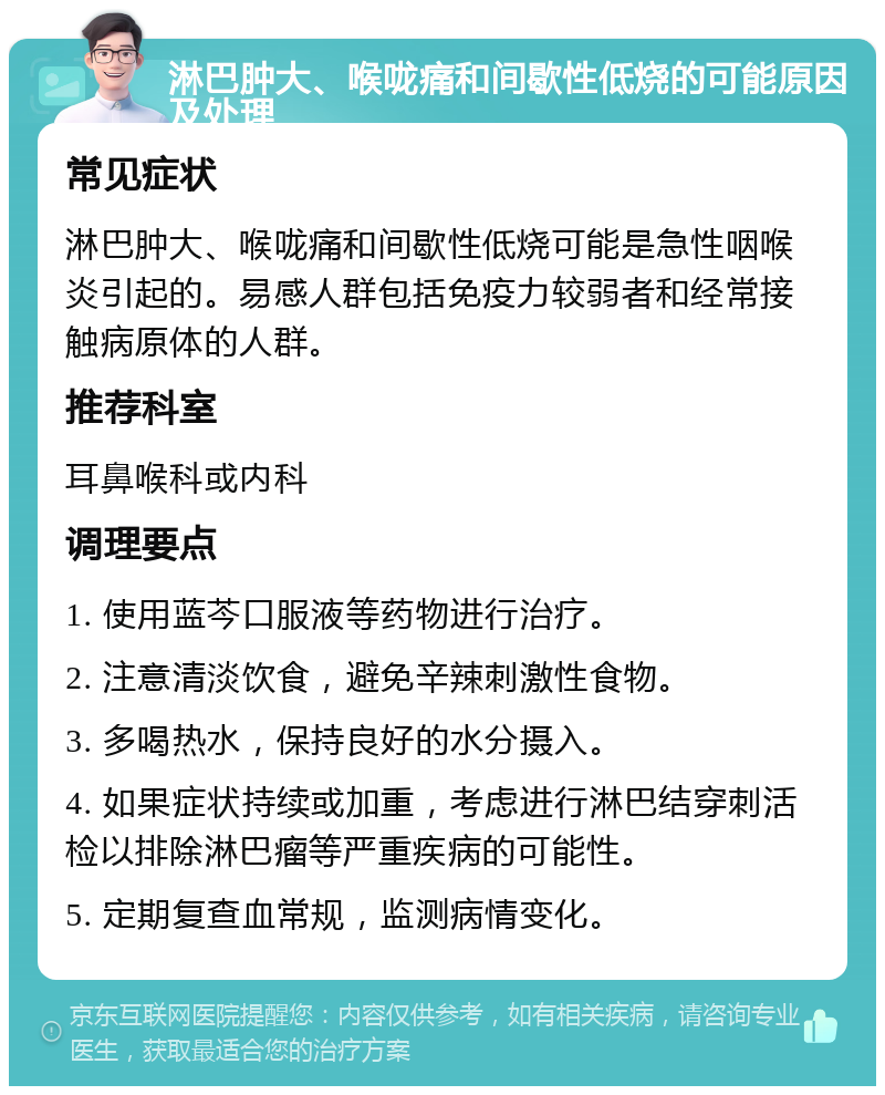 淋巴肿大、喉咙痛和间歇性低烧的可能原因及处理 常见症状 淋巴肿大、喉咙痛和间歇性低烧可能是急性咽喉炎引起的。易感人群包括免疫力较弱者和经常接触病原体的人群。 推荐科室 耳鼻喉科或内科 调理要点 1. 使用蓝芩口服液等药物进行治疗。 2. 注意清淡饮食，避免辛辣刺激性食物。 3. 多喝热水，保持良好的水分摄入。 4. 如果症状持续或加重，考虑进行淋巴结穿刺活检以排除淋巴瘤等严重疾病的可能性。 5. 定期复查血常规，监测病情变化。