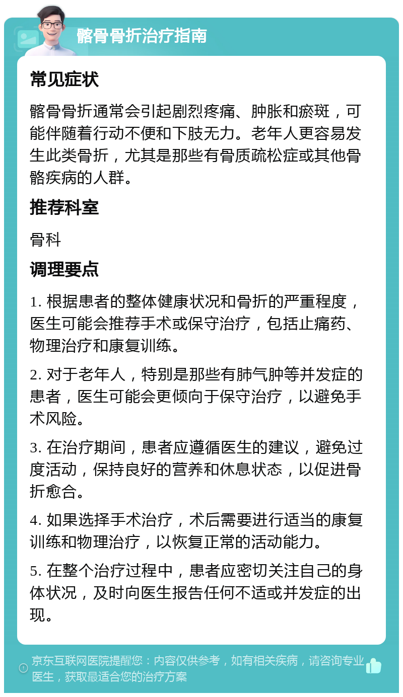 髂骨骨折治疗指南 常见症状 髂骨骨折通常会引起剧烈疼痛、肿胀和瘀斑，可能伴随着行动不便和下肢无力。老年人更容易发生此类骨折，尤其是那些有骨质疏松症或其他骨骼疾病的人群。 推荐科室 骨科 调理要点 1. 根据患者的整体健康状况和骨折的严重程度，医生可能会推荐手术或保守治疗，包括止痛药、物理治疗和康复训练。 2. 对于老年人，特别是那些有肺气肿等并发症的患者，医生可能会更倾向于保守治疗，以避免手术风险。 3. 在治疗期间，患者应遵循医生的建议，避免过度活动，保持良好的营养和休息状态，以促进骨折愈合。 4. 如果选择手术治疗，术后需要进行适当的康复训练和物理治疗，以恢复正常的活动能力。 5. 在整个治疗过程中，患者应密切关注自己的身体状况，及时向医生报告任何不适或并发症的出现。