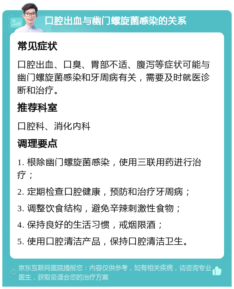 口腔出血与幽门螺旋菌感染的关系 常见症状 口腔出血、口臭、胃部不适、腹泻等症状可能与幽门螺旋菌感染和牙周病有关，需要及时就医诊断和治疗。 推荐科室 口腔科、消化内科 调理要点 1. 根除幽门螺旋菌感染，使用三联用药进行治疗； 2. 定期检查口腔健康，预防和治疗牙周病； 3. 调整饮食结构，避免辛辣刺激性食物； 4. 保持良好的生活习惯，戒烟限酒； 5. 使用口腔清洁产品，保持口腔清洁卫生。