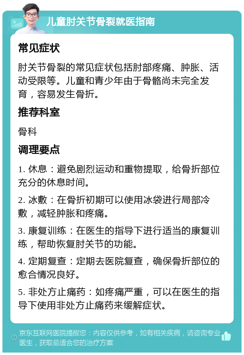 儿童肘关节骨裂就医指南 常见症状 肘关节骨裂的常见症状包括肘部疼痛、肿胀、活动受限等。儿童和青少年由于骨骼尚未完全发育，容易发生骨折。 推荐科室 骨科 调理要点 1. 休息：避免剧烈运动和重物提取，给骨折部位充分的休息时间。 2. 冰敷：在骨折初期可以使用冰袋进行局部冷敷，减轻肿胀和疼痛。 3. 康复训练：在医生的指导下进行适当的康复训练，帮助恢复肘关节的功能。 4. 定期复查：定期去医院复查，确保骨折部位的愈合情况良好。 5. 非处方止痛药：如疼痛严重，可以在医生的指导下使用非处方止痛药来缓解症状。