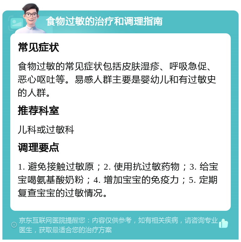 食物过敏的治疗和调理指南 常见症状 食物过敏的常见症状包括皮肤湿疹、呼吸急促、恶心呕吐等。易感人群主要是婴幼儿和有过敏史的人群。 推荐科室 儿科或过敏科 调理要点 1. 避免接触过敏原；2. 使用抗过敏药物；3. 给宝宝喝氨基酸奶粉；4. 增加宝宝的免疫力；5. 定期复查宝宝的过敏情况。