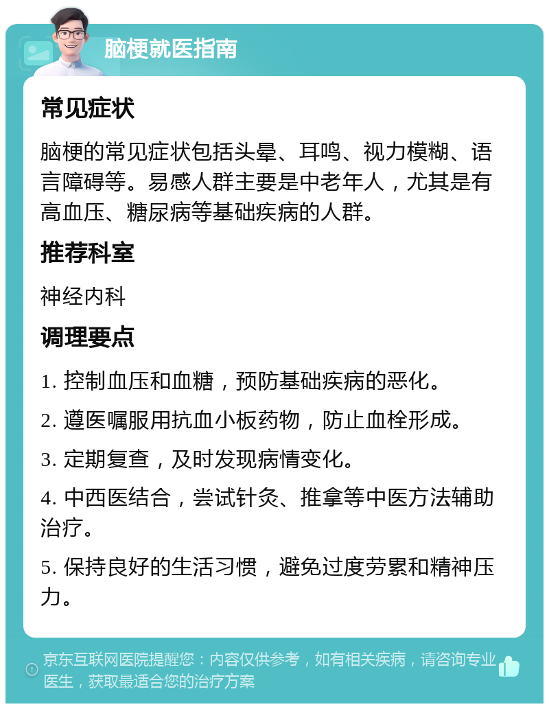 脑梗就医指南 常见症状 脑梗的常见症状包括头晕、耳鸣、视力模糊、语言障碍等。易感人群主要是中老年人，尤其是有高血压、糖尿病等基础疾病的人群。 推荐科室 神经内科 调理要点 1. 控制血压和血糖，预防基础疾病的恶化。 2. 遵医嘱服用抗血小板药物，防止血栓形成。 3. 定期复查，及时发现病情变化。 4. 中西医结合，尝试针灸、推拿等中医方法辅助治疗。 5. 保持良好的生活习惯，避免过度劳累和精神压力。