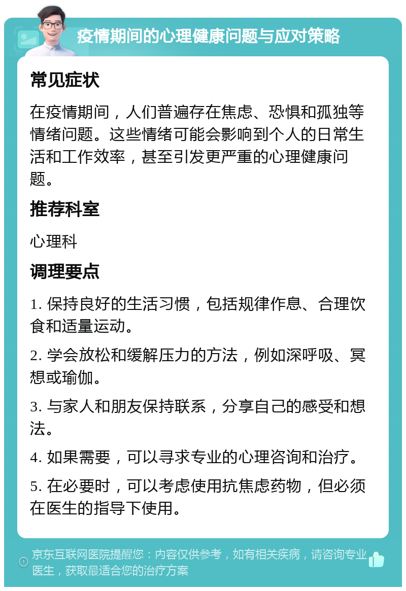 疫情期间的心理健康问题与应对策略 常见症状 在疫情期间，人们普遍存在焦虑、恐惧和孤独等情绪问题。这些情绪可能会影响到个人的日常生活和工作效率，甚至引发更严重的心理健康问题。 推荐科室 心理科 调理要点 1. 保持良好的生活习惯，包括规律作息、合理饮食和适量运动。 2. 学会放松和缓解压力的方法，例如深呼吸、冥想或瑜伽。 3. 与家人和朋友保持联系，分享自己的感受和想法。 4. 如果需要，可以寻求专业的心理咨询和治疗。 5. 在必要时，可以考虑使用抗焦虑药物，但必须在医生的指导下使用。