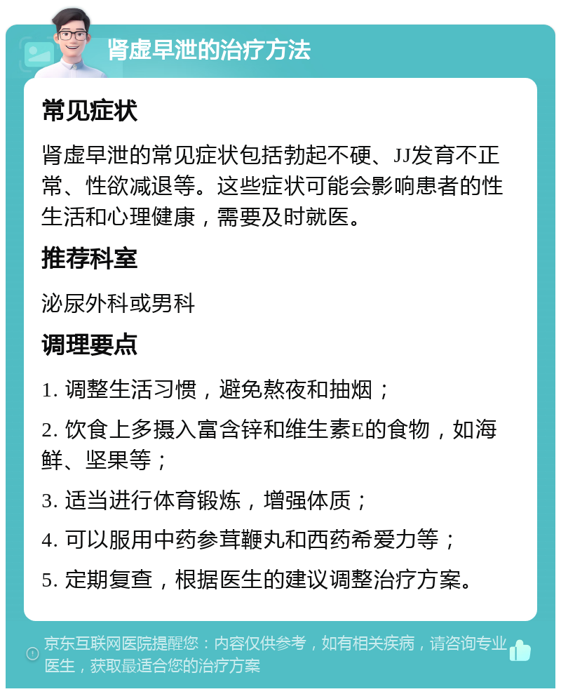 肾虚早泄的治疗方法 常见症状 肾虚早泄的常见症状包括勃起不硬、JJ发育不正常、性欲减退等。这些症状可能会影响患者的性生活和心理健康，需要及时就医。 推荐科室 泌尿外科或男科 调理要点 1. 调整生活习惯，避免熬夜和抽烟； 2. 饮食上多摄入富含锌和维生素E的食物，如海鲜、坚果等； 3. 适当进行体育锻炼，增强体质； 4. 可以服用中药参茸鞭丸和西药希爱力等； 5. 定期复查，根据医生的建议调整治疗方案。